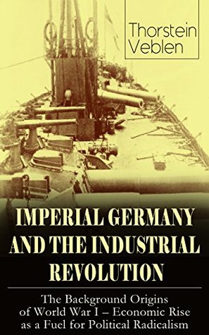 Read Online IMPERIAL GERMANY AND THE INDUSTRIAL REVOLUTION: The Background Origins of World War I - Economic Rise as a Fuel for Political Radicalism - Thorstein Veblen | PDF