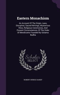 Full Download Eastern Monachism: An Account of the Origin, Laws, Discipline, Sacred Writings, Mysterious Rites, Religious Ceremonies, and Present Circumstances, of the Order of Mendicants Founded by Gotama Budha - Robert Spence Hardy file in PDF