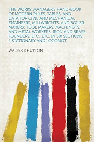 Download The Works' Manager's Hand-book of Modern Rules, Tables, and Data for Civil and Mechanical Engineers, Millwrights, and Boiler Makers; Tool Makers, Machinists,  in Six Sections: I. Stationary and Loc - Walter S. Hutton file in PDF
