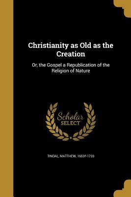 Read Online Christianity as Old as the Creation: Or, the Gospel a Republication of the Religion of Nature - Matthew Tindal | PDF