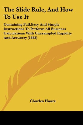 Read The Slide Rule, and How to Use It: Containing Full, Easy and Simple Instructions to Perform All Business Calculations with Unexampled Rapidity and Acc - Charles Hoare file in PDF