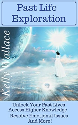 Read Past Life Exploration - Unlock Your Past Lives, Access Higher Knowledge, Release Emotional Issues, And More! - Kelly Wallace file in PDF