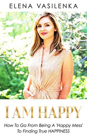 Read Online I AM HAPPY: How to go from being a 'Happy Mess' to finding true Happiness - Elena Vasilenka | PDF