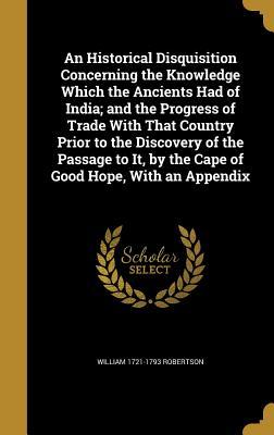 Read Online An Historical Disquisition Concerning the Knowledge Which the Ancients Had of India; And the Progress of Trade with That Country Prior to the Discovery of the Passage to It, by the Cape of Good Hope, with an Appendix - William Robertson file in ePub