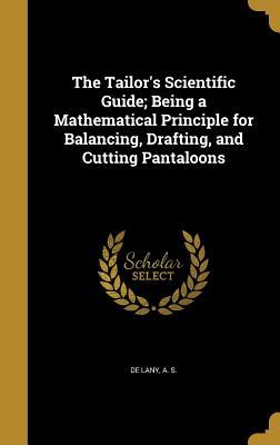 Read Online The Tailor's Scientific Guide; Being a Mathematical Principle for Balancing, Drafting, and Cutting Pantaloons - A.S. De Lany | PDF