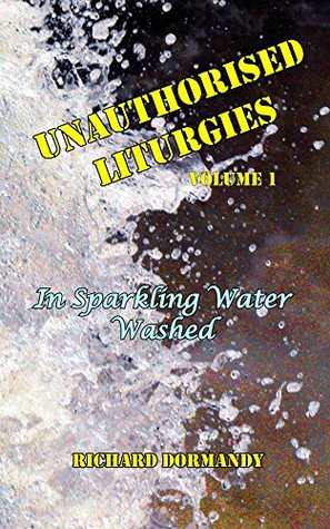 Read Online Unauthorised Liturgies - Volume 1: In Sparkling Water Washed - Richard Dormandy | ePub
