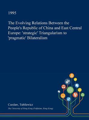 Read Online The Evolving Relations Between the People's Republic of China and East Central Europe: 'Strategic' Triangularism to 'Pragmatic' Bilateralism - Czeslaw Tubilewicz | PDF