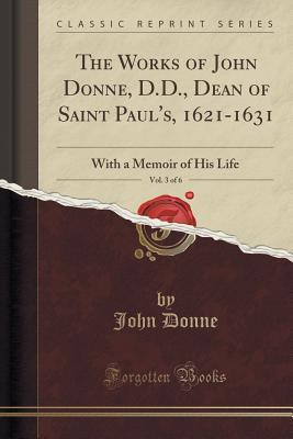 Read Online The Works of John Donne, D.D., Dean of Saint Paul's, 1621-1631, Vol. 3 of 6: With a Memoir of His Life (Classic Reprint) - John Donne | PDF