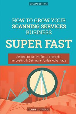 Download How to Grow Your Scanning Services Business Super Fast: Secrets to 10x Profits, Leadership, Innovation & Gaining an Unfair Advantage - Daniel O'Neill file in PDF