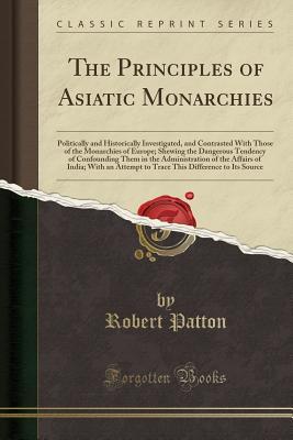 Full Download The Principles of Asiatic Monarchies: Politically and Historically Investigated, and Contrasted with Those of the Monarchies of Europe; Shewing the Dangerous Tendency of Confounding Them in the Administration of the Affairs of India; With an Attempt to Tr - Robert Patton file in PDF