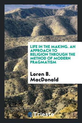Read Online Life in the Making. an Approach to Religion Through the Method of Modern Pragmatism - Loren B MacDonald | PDF