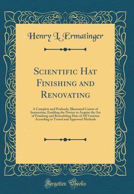 Read Scientific Hat Finishing and Renovating: A Complete and Profusely; Illustrated Course of Instruction, Enabling the Novice to Acquire the Art of Finishing and Remodeling Hats of All Varieties According to Tested and Approved Methods (Classic Reprint) - Henry L Ermatinger file in PDF