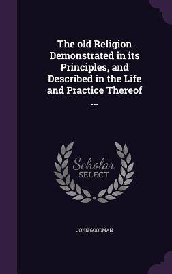 Full Download The Old Religion Demonstrated in Its Principles, and Described in the Life and Practice Thereof - John Goodman | PDF
