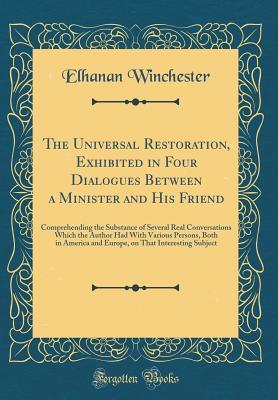 Read Online The Universal Restoration, Exhibited in Four Dialogues Between a Minister and His Friend: Comprehending the Substance of Several Real Conversations Which the Author Had with Various Persons, Both in America and Europe, on That Interesting Subject - Elhanan Winchester | ePub