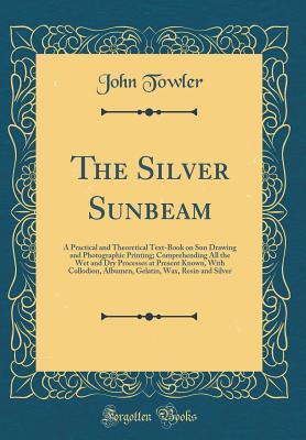 Download The Silver Sunbeam: A Practical and Theoretical Text-Book on Sun Drawing and Photographic Printing; Comprehending All the Wet and Dry Processes at Present Known, with Collodion, Albumen, Gelatin, Wax, Resin and Silver (Classic Reprint) - John Towler file in PDF