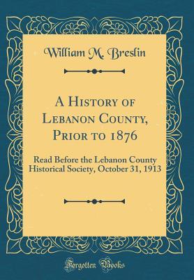 Read A History of Lebanon County, Prior to 1876: Read Before the Lebanon County Historical Society, October 31, 1913 (Classic Reprint) - William M Breslin file in PDF