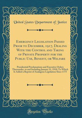 Read Emergency Legislation Passed Prior to December, 1917, Dealing with the Control and Taking of Private Property for the Public Use, Benefit, or Welfare: Presidential Proclamations and Executive Orders Thereunder, to and Including January 31, 1918; To Which - U.S. Department of Justice | PDF