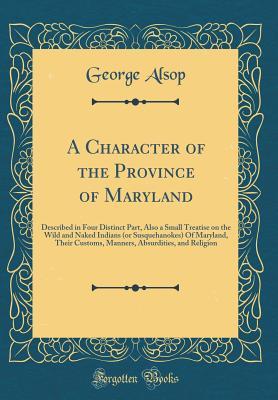 Read Online A Character of the Province of Maryland: Described in Four Distinct Part, Also a Small Treatise on the Wild and Naked Indians (or Susquehanokes) of Maryland, Their Customs, Manners, Absurdities, and Religion (Classic Reprint) - George Alsop file in ePub