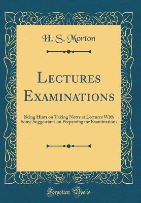 Read Online Lectures Examinations: Being Hints on Taking Notes at Lectures with Some Suggestions on Preparaing for Examinations (Classic Reprint) - H S Morton | PDF