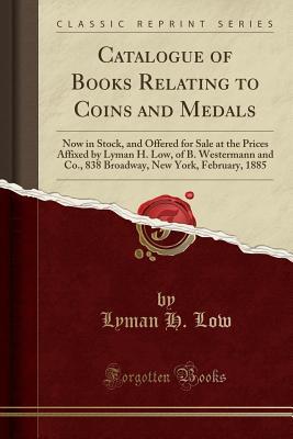 Read Online Catalogue of Books Relating to Coins and Medals: Now in Stock, and Offered for Sale at the Prices Affixed by Lyman H. Low, of B. Westermann and Co., 838 Broadway, New York, February, 1885 (Classic Reprint) - Lyman H Low file in ePub