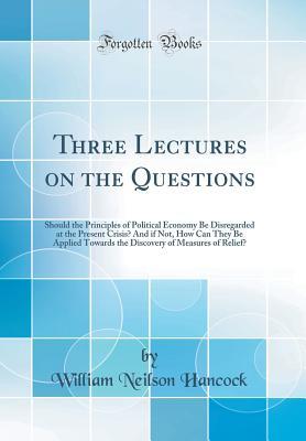 Download Three Lectures on the Questions: Should the Principles of Political Economy Be Disregarded at the Present Crisis? and If Not, How Can They Be Applied Towards the Discovery of Measures of Relief? (Classic Reprint) - William Neilson Hancock | ePub