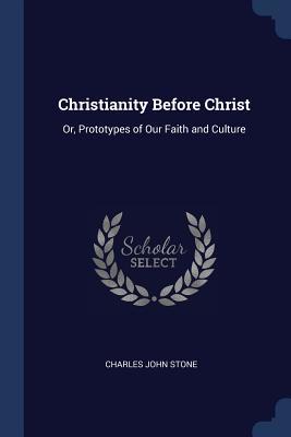 Read Christianity Before Christ: Or, Prototypes of Our Faith and Culture - Charles John Stone file in ePub