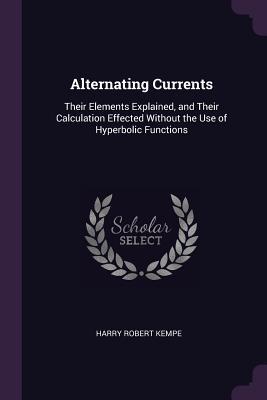 Read Online Alternating Currents: Their Elements Explained, and Their Calculation Effected Without the Use of Hyperbolic Functions - Harry Robert Kempe file in PDF