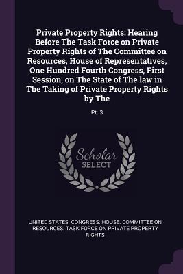 Read Online Private Property Rights: Hearing Before the Task Force on Private Property Rights of the Committee on Resources, House of Representatives, One Hundred Fourth Congress, First Session, on the State of the Law in the Taking of Private Property Rights by T - U.S. House of Representatives | PDF