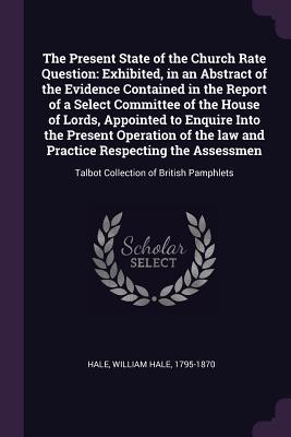 Download The Present State of the Church Rate Question: Exhibited, in an Abstract of the Evidence Contained in the Report of a Select Committee of the House of Lords, Appointed to Enquire Into the Present Operation of the Law and Practice Respecting the Assessm - William Hale Hale file in PDF
