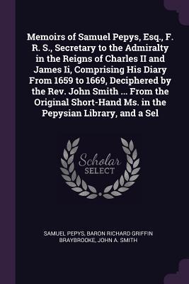 Download Memoirs of Samuel Pepys, Esq., F. R. S., Secretary to the Admiralty in the Reigns of Charles II and James II, Comprising His Diary from 1659 to 1669, Deciphered by the Rev. John Smith  from the Original Short-Hand Ms. in the Pepysian Library, and a Sel - Samuel Pepys file in PDF