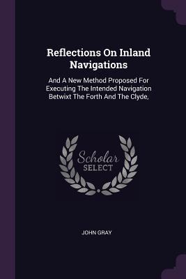 Read Reflections on Inland Navigations: And a New Method Proposed for Executing the Intended Navigation Betwixt the Forth and the Clyde - John Gray | ePub