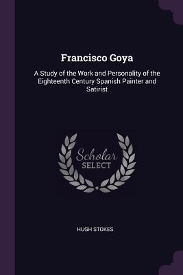 Read Francisco Goya: A Study of the Work and Personality of the Eighteenth Century Spanish Painter and Satirist - Hugh Stokes file in ePub