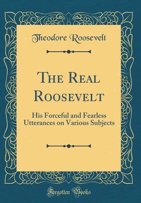Download The Real Roosevelt: His Forceful and Fearless Utterances on Various Subjects (Classic Reprint) - Theodore Roosevelt file in ePub