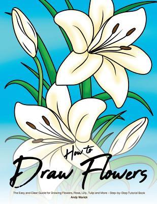 Read How to Draw Flowers: The Easy and Clear Guide for Drawing Flowers, Rose, Lilly, Tulip and More - Step-By-Step Tutorial Book - Andy Warick | PDF