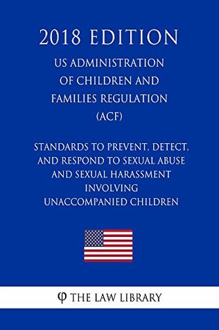 Read Standards To Prevent, Detect, and Respond to Sexual Abuse and Sexual Harassment Involving Unaccompanied Children (US Administration of Children and Families Regulation) (ACF) (2018 Edition) - The Law Library file in PDF