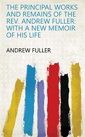 Read Online The Principal Works and Remains of the Rev. Andrew Fuller: With a New Memoir of His Life - Andrew Fuller | PDF