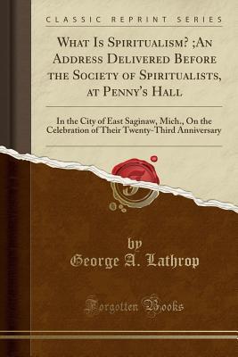 Download What Is Spiritualism?;an Address Delivered Before the Society of Spiritualists, at Penny's Hall: In the City of East Saginaw, Mich., on the Celebration of Their Twenty-Third Anniversary (Classic Reprint) - George A. Lathrop | PDF