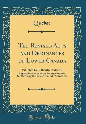 Read The Revised Acts and Ordinances of Lower-Canada: Published by Authority, Under the Superintendence of the Commissioners for Revising the Said Acts and Ordinances (Classic Reprint) - Quebec Quebec | ePub