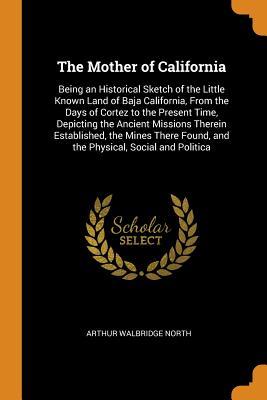 Full Download The Mother of California: Being an Historical Sketch of the Little Known Land of Baja California, from the Days of Cortez to the Present Time, Depicting the Ancient Missions Therein Established, the Mines There Found, and the Physical, Social and Politica - Arthur Walbridge North file in PDF