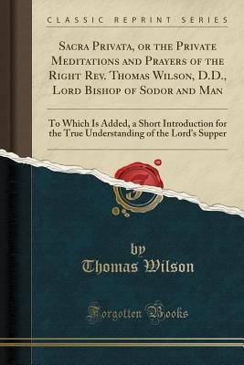 Full Download Sacra Privata, or the Private Meditations and Prayers of the Right Rev. Thomas Wilson, D.D., Lord Bishop of Sodor and Man: To Which Is Added, a Short Introduction for the True Understanding of the Lord's Supper (Classic Reprint) - Thomas Wilson | ePub