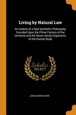 Download Living by Natural Law: An Outline of a Real Synthetic Philosophy Founded Upon the Prime Factors of the Universe and the Seven Sense Organisms of the Human Body - John Edwin Ayer | PDF