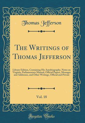 Read Online The Writings of Thomas Jefferson, Vol. 18: Library Edition, Containing His Autobiography, Notes on Virginia, Parliamentary Manual, Official Papers, Messages and Addresses, and Other Writings, Official and Private (Classic Reprint) - Thomas Jefferson | PDF