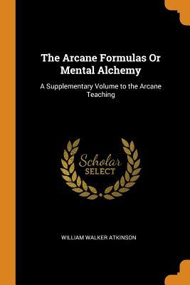 Full Download The Arcane Formulas or Mental Alchemy: A Supplementary Volume to the Arcane Teaching - William Walker Atkinson | PDF