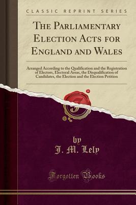 Download The Parliamentary Election Acts for England and Wales: Arranged According to the Qualification and the Registration of Electors, Electoral Areas, the Disqualification of Candidates, the Election and the Election Petition (Classic Reprint) - J.M. Lely file in PDF