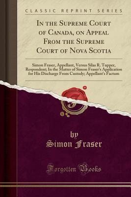 Full Download In the Supreme Court of Canada, on Appeal from the Supreme Court of Nova Scotia: Simon Fraser, Appellant, Versus Silas R. Tupper, Respondent; In the Matter of Simon Fraser's Application for His Discharge from Custody; Appellant's Factum (Classic Reprint) - Simon Fraser file in PDF