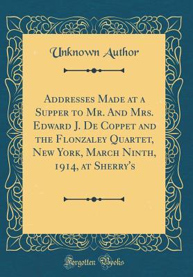 Full Download Addresses Made at a Supper to Mr. and Mrs. Edward J. de Coppet and the Flonzaley Quartet, New York, March Ninth, 1914, at Sherry's (Classic Reprint) - Unknown | PDF