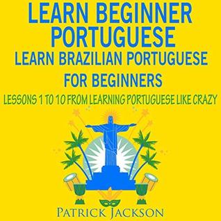 Full Download Learn Beginner Portuguese – Learn Brazilian Portuguese For Beginners: Lessons 1 to 10 – From Learning Portuguese Like Crazy - Patrick Jackson | PDF