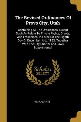 Read Online The Revised Ordinances of Provo City, Utah: Containing All the Ordinances, Except Such as Relate to Private Rights, Grants, and Franchises, in Force on the Eighth Day of December, A.D., 1893. Together with the City Charter and Laws Supplemental - Provo (Utah) file in ePub