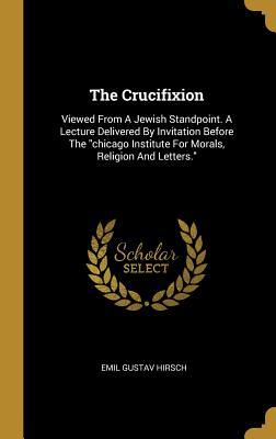 Read The Crucifixion: Viewed From A Jewish Standpoint. A Lecture Delivered By Invitation Before The chicago Institute For Morals, Religion And Letters. - Emil Gustav Hirsch | ePub