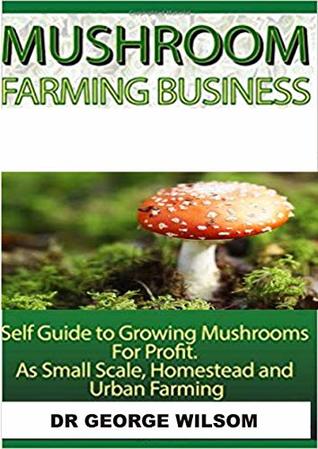 Full Download MUSHROOM FARMING BUSINESS: Self guide to growing mushroom for profit. As small scale, homestead and urban farming - George Wilsom | PDF
